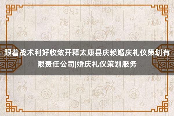 跟着战术利好收敛开释太康县庆赖婚庆礼仪策划有限责任公司|婚庆礼仪策划服务