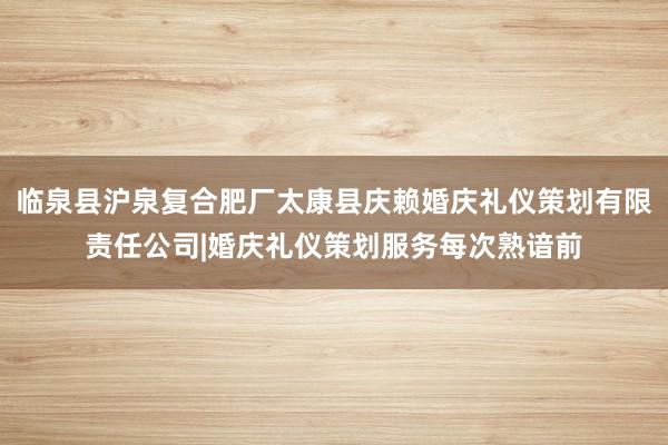 临泉县沪泉复合肥厂太康县庆赖婚庆礼仪策划有限责任公司|婚庆礼仪策划服务每次熟谙前