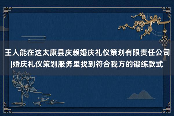 王人能在这太康县庆赖婚庆礼仪策划有限责任公司|婚庆礼仪策划服务里找到符合我方的锻练款式